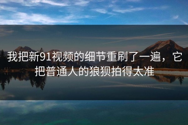 我把新91视频的细节重刷了一遍，它把普通人的狼狈拍得太准