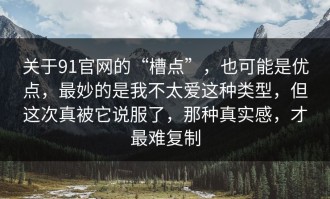 关于91官网的“槽点”，也可能是优点，最妙的是我不太爱这种类型，但这次真被它说服了，那种真实感，才最难复制