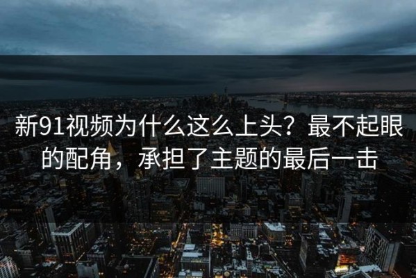 新91视频为什么这么上头？最不起眼的配角，承担了主题的最后一击