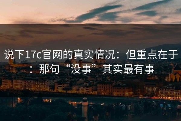 说下17c官网的真实情况：但重点在于：那句“没事”其实最有事