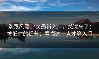 别跟风黑17cc最新入口，关键来了：被低估的细节：看懂这一点才算入门