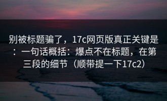 别被标题骗了，17c网页版真正关键是：一句话概括：爆点不在标题，在第三段的细节（顺带提一下17c2）