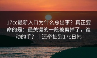17cc最新入口为什么总出事？真正要命的是：最关键的一段被剪掉了，谁动的手？｜还牵扯到17c日韩