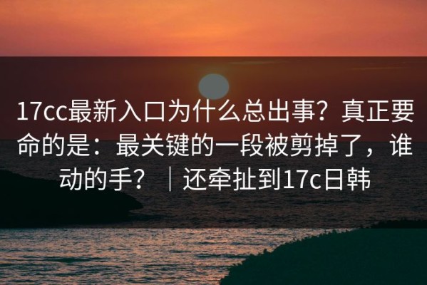 17cc最新入口为什么总出事？真正要命的是：最关键的一段被剪掉了，谁动的手？｜还牵扯到17c日韩