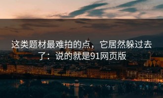 这类题材最难拍的点，它居然躲过去了：说的就是91网页版