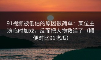 91视频被低估的原因很简单：某位主演临时加戏，反而把人物救活了（顺便对比91吃瓜）