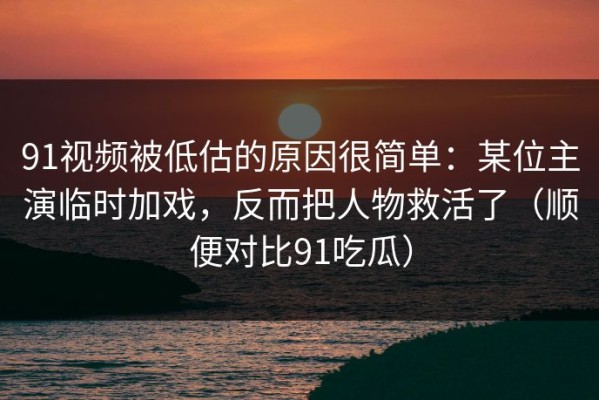 91视频被低估的原因很简单：某位主演临时加戏，反而把人物救活了（顺便对比91吃瓜）