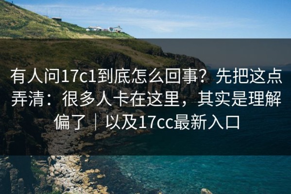 有人问17c1到底怎么回事？先把这点弄清：很多人卡在这里，其实是理解偏了｜以及17cc最新入口