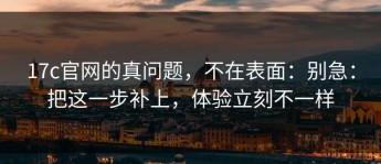 17c官网的真问题，不在表面：别急：把这一步补上，体验立刻不一样