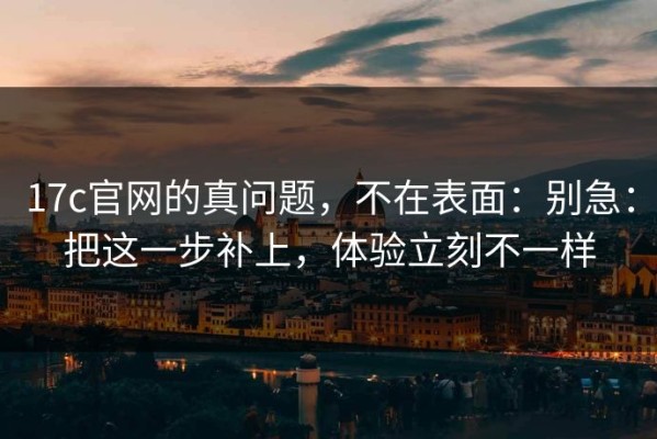 17c官网的真问题，不在表面：别急：把这一步补上，体验立刻不一样