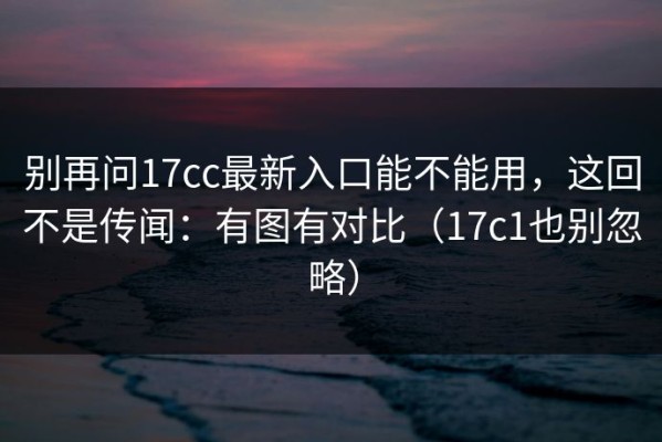 别再问17cc最新入口能不能用，这回不是传闻：有图有对比（17c1也别忽略）