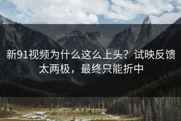 新91视频为什么这么上头？试映反馈太两极，最终只能折中