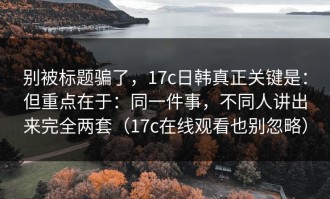 别被标题骗了，17c日韩真正关键是：但重点在于：同一件事，不同人讲出来完全两套（17c在线观看也别忽略）