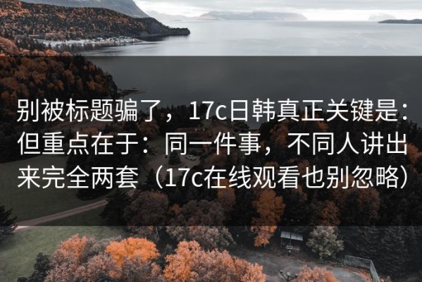 别被标题骗了，17c日韩真正关键是：但重点在于：同一件事，不同人讲出来完全两套（17c在线观看也别忽略）