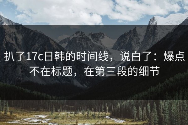 扒了17c日韩的时间线，说白了：爆点不在标题，在第三段的细节