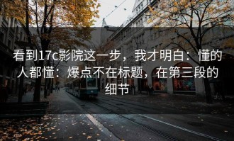 看到17c影院这一步，我才明白：懂的人都懂：爆点不在标题，在第三段的细节