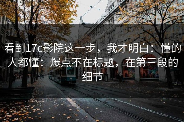 看到17c影院这一步，我才明白：懂的人都懂：爆点不在标题，在第三段的细节