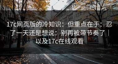 17c网页版的冷知识：但重点在于：忍了一天还是想说：别再被带节奏了｜以及17c在线观看