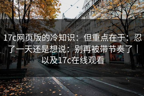 17c网页版的冷知识：但重点在于：忍了一天还是想说：别再被带节奏了｜以及17c在线观看