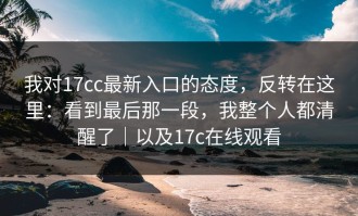 我对17cc最新入口的态度，反转在这里：看到最后那一段，我整个人都清醒了｜以及17c在线观看