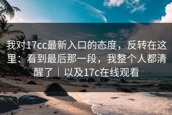 我对17cc最新入口的态度，反转在这里：看到最后那一段，我整个人都清醒了｜以及17c在线观看