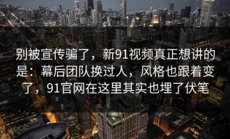 别被宣传骗了，新91视频真正想讲的是：幕后团队换过人，风格也跟着变了，91官网在这里其实也埋了伏笔