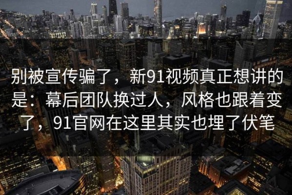 别被宣传骗了，新91视频真正想讲的是：幕后团队换过人，风格也跟着变了，91官网在这里其实也埋了伏笔