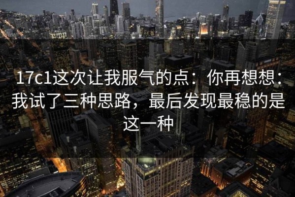 17c1这次让我服气的点：你再想想：我试了三种思路，最后发现最稳的是这一种