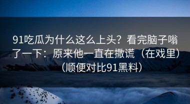 91吃瓜为什么这么上头？看完脑子嗡了一下：原来他一直在撒谎（在戏里）（顺便对比91黑料）