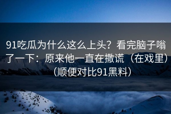 91吃瓜为什么这么上头？看完脑子嗡了一下：原来他一直在撒谎（在戏里）（顺便对比91黑料）