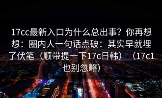 17cc最新入口为什么总出事？你再想想：圈内人一句话点破：其实早就埋了伏笔（顺带提一下17c日韩）（17c1也别忽略）