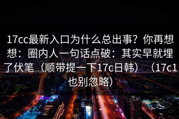 17cc最新入口为什么总出事？你再想想：圈内人一句话点破：其实早就埋了伏笔（顺带提一下17c日韩）（17c1也别忽略）