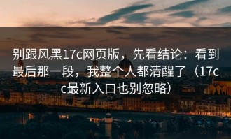 别跟风黑17c网页版，先看结论：看到最后那一段，我整个人都清醒了（17cc最新入口也别忽略）