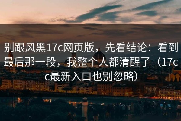 别跟风黑17c网页版，先看结论：看到最后那一段，我整个人都清醒了（17cc最新入口也别忽略）