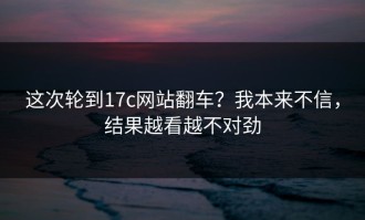 这次轮到17c网站翻车？我本来不信，结果越看越不对劲