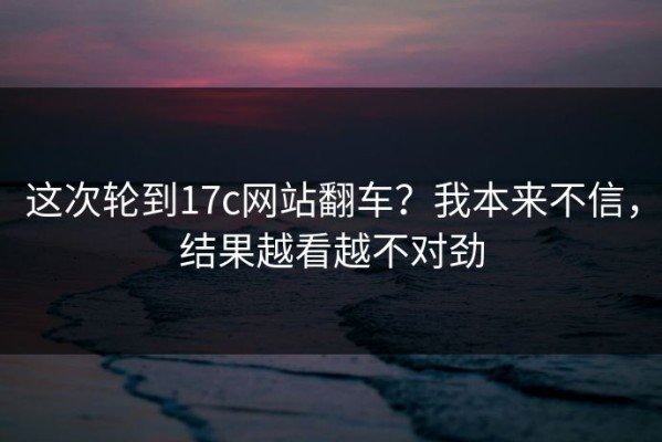 这次轮到17c网站翻车？我本来不信，结果越看越不对劲