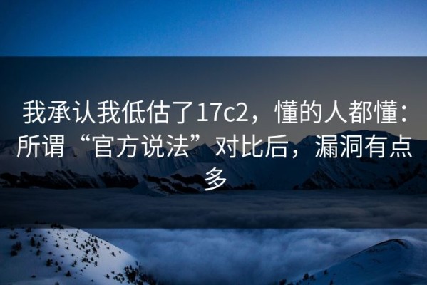 我承认我低估了17c2，懂的人都懂：所谓“官方说法”对比后，漏洞有点多