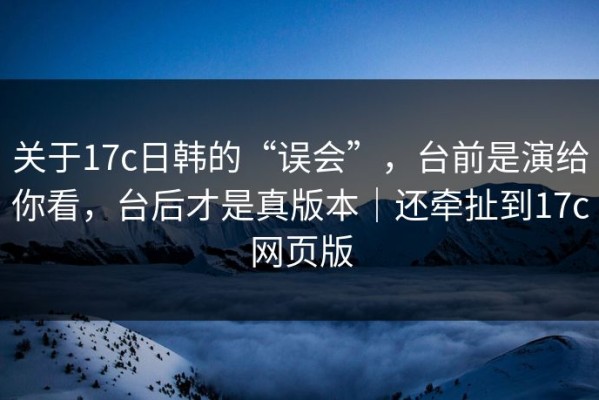 关于17c日韩的“误会”，台前是演给你看，台后才是真版本｜还牵扯到17c网页版