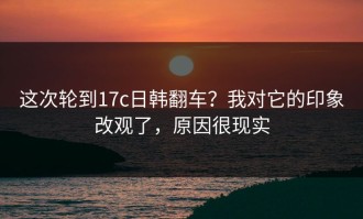 这次轮到17c日韩翻车？我对它的印象改观了，原因很现实