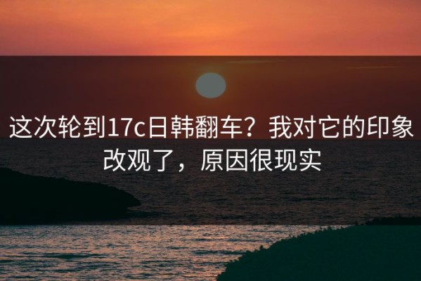 这次轮到17c日韩翻车？我对它的印象改观了，原因很现实