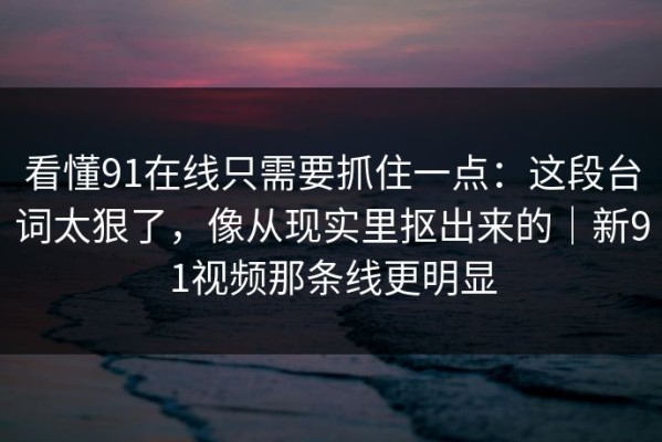 看懂91在线只需要抓住一点：这段台词太狠了，像从现实里抠出来的｜新91视频那条线更明显