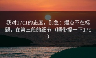 我对17c1的态度，别急：爆点不在标题，在第三段的细节（顺带提一下17c）