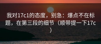 我对17c1的态度，别急：爆点不在标题，在第三段的细节（顺带提一下17c）