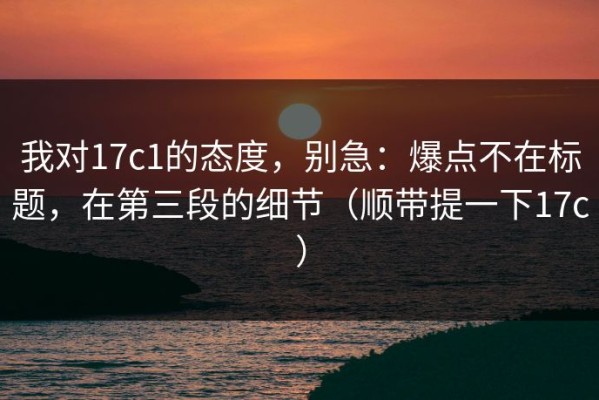 我对17c1的态度，别急：爆点不在标题，在第三段的细节（顺带提一下17c）