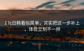17c日韩看似简单，其实把这一步补上，体验立刻不一样