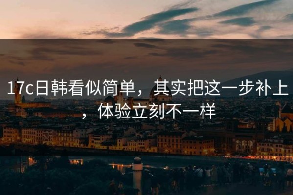 17c日韩看似简单，其实把这一步补上，体验立刻不一样