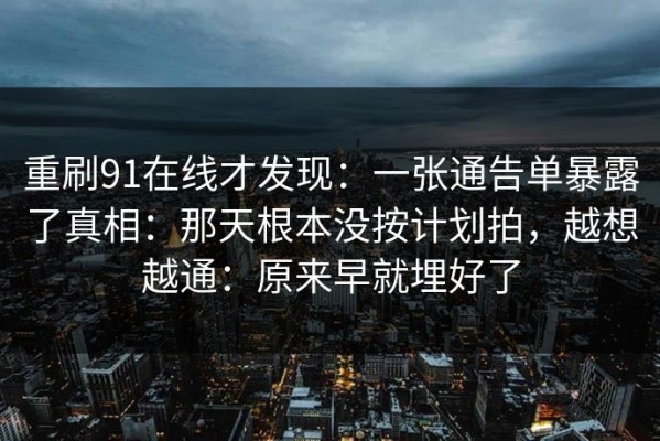 重刷91在线才发现：一张通告单暴露了真相：那天根本没按计划拍，越想越通：原来早就埋好了