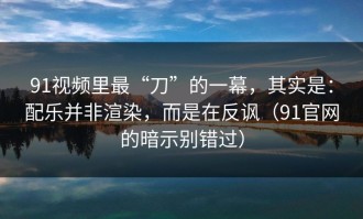 91视频里最“刀”的一幕，其实是：配乐并非渲染，而是在反讽（91官网的暗示别错过）
