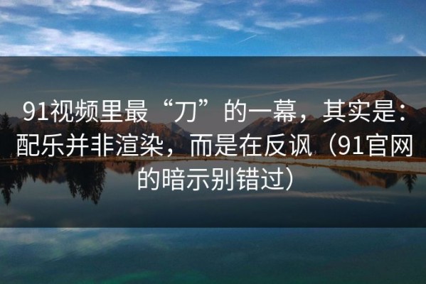 91视频里最“刀”的一幕，其实是：配乐并非渲染，而是在反讽（91官网的暗示别错过）