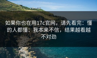 如果你也在用17c官网，请先看完：懂的人都懂：我本来不信，结果越看越不对劲